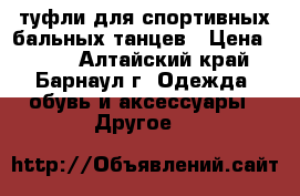 туфли для спортивных бальных танцев › Цена ­ 700 - Алтайский край, Барнаул г. Одежда, обувь и аксессуары » Другое   